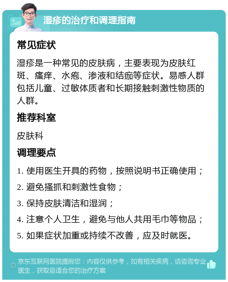 湿疹的治疗和调理指南 常见症状 湿疹是一种常见的皮肤病，主要表现为皮肤红斑、瘙痒、水疱、渗液和结痂等症状。易感人群包括儿童、过敏体质者和长期接触刺激性物质的人群。 推荐科室 皮肤科 调理要点 1. 使用医生开具的药物，按照说明书正确使用； 2. 避免搔抓和刺激性食物； 3. 保持皮肤清洁和湿润； 4. 注意个人卫生，避免与他人共用毛巾等物品； 5. 如果症状加重或持续不改善，应及时就医。