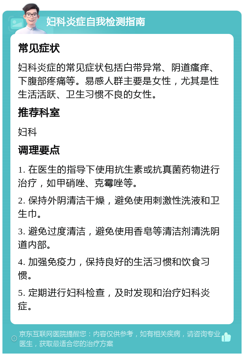 妇科炎症自我检测指南 常见症状 妇科炎症的常见症状包括白带异常、阴道瘙痒、下腹部疼痛等。易感人群主要是女性，尤其是性生活活跃、卫生习惯不良的女性。 推荐科室 妇科 调理要点 1. 在医生的指导下使用抗生素或抗真菌药物进行治疗，如甲硝唑、克霉唑等。 2. 保持外阴清洁干燥，避免使用刺激性洗液和卫生巾。 3. 避免过度清洁，避免使用香皂等清洁剂清洗阴道内部。 4. 加强免疫力，保持良好的生活习惯和饮食习惯。 5. 定期进行妇科检查，及时发现和治疗妇科炎症。