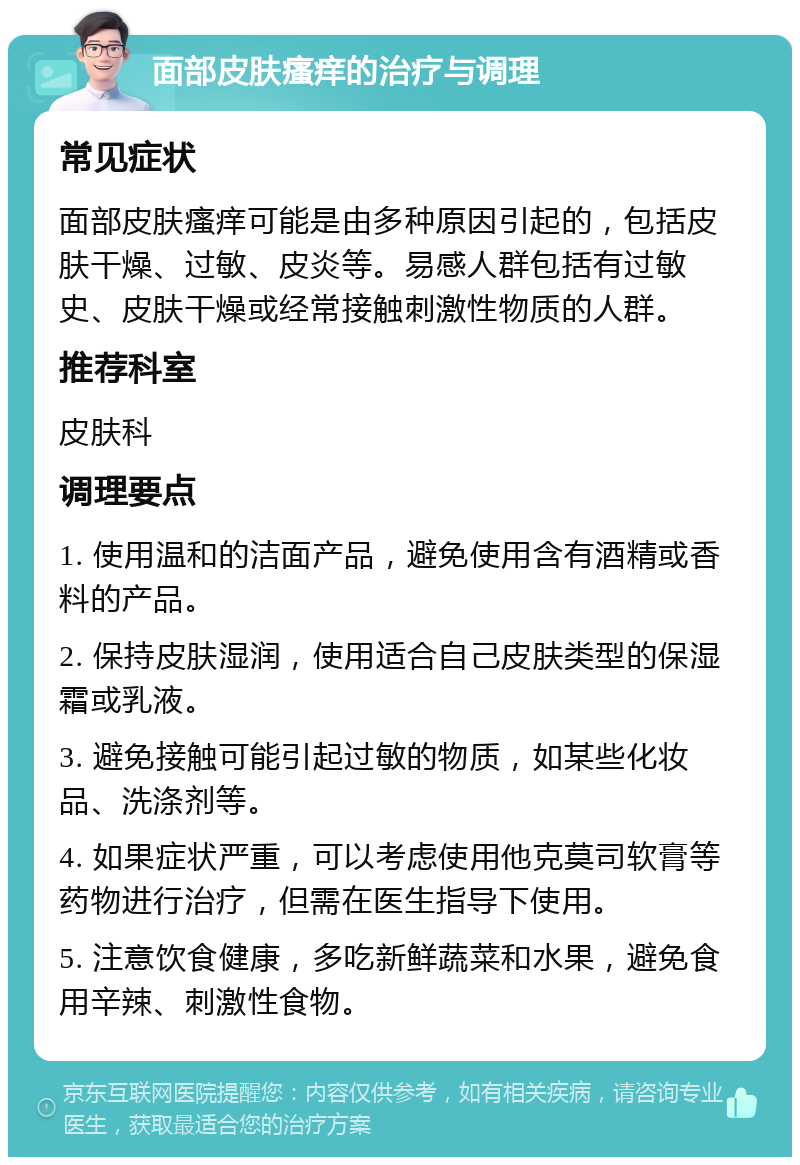 面部皮肤瘙痒的治疗与调理 常见症状 面部皮肤瘙痒可能是由多种原因引起的，包括皮肤干燥、过敏、皮炎等。易感人群包括有过敏史、皮肤干燥或经常接触刺激性物质的人群。 推荐科室 皮肤科 调理要点 1. 使用温和的洁面产品，避免使用含有酒精或香料的产品。 2. 保持皮肤湿润，使用适合自己皮肤类型的保湿霜或乳液。 3. 避免接触可能引起过敏的物质，如某些化妆品、洗涤剂等。 4. 如果症状严重，可以考虑使用他克莫司软膏等药物进行治疗，但需在医生指导下使用。 5. 注意饮食健康，多吃新鲜蔬菜和水果，避免食用辛辣、刺激性食物。