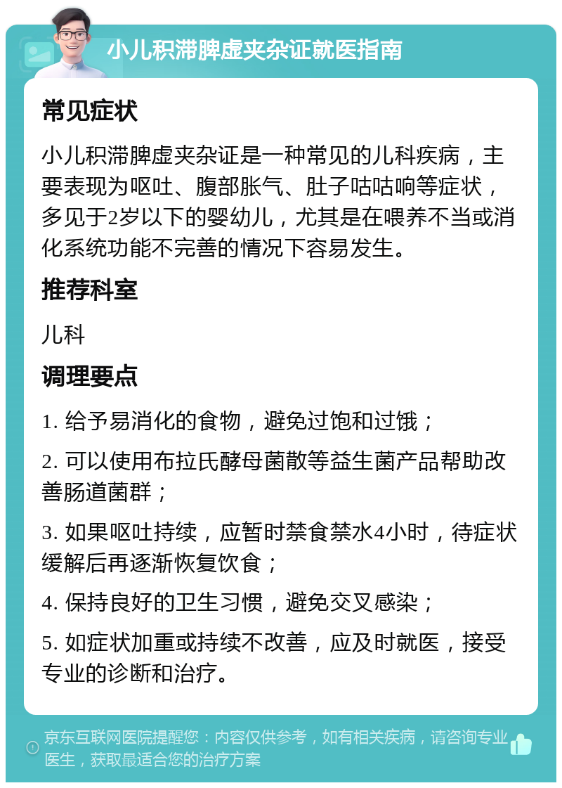 小儿积滞脾虚夹杂证就医指南 常见症状 小儿积滞脾虚夹杂证是一种常见的儿科疾病，主要表现为呕吐、腹部胀气、肚子咕咕响等症状，多见于2岁以下的婴幼儿，尤其是在喂养不当或消化系统功能不完善的情况下容易发生。 推荐科室 儿科 调理要点 1. 给予易消化的食物，避免过饱和过饿； 2. 可以使用布拉氏酵母菌散等益生菌产品帮助改善肠道菌群； 3. 如果呕吐持续，应暂时禁食禁水4小时，待症状缓解后再逐渐恢复饮食； 4. 保持良好的卫生习惯，避免交叉感染； 5. 如症状加重或持续不改善，应及时就医，接受专业的诊断和治疗。