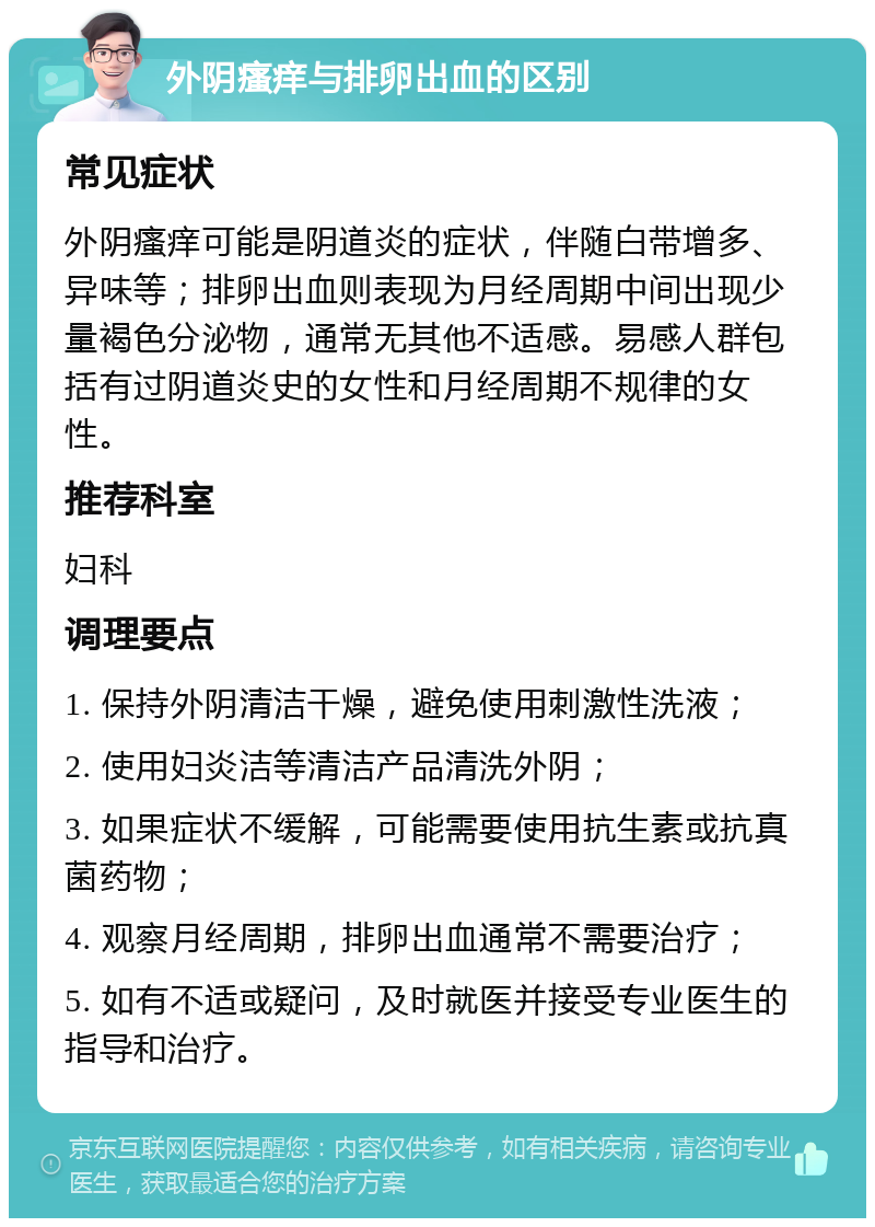 外阴瘙痒与排卵出血的区别 常见症状 外阴瘙痒可能是阴道炎的症状，伴随白带增多、异味等；排卵出血则表现为月经周期中间出现少量褐色分泌物，通常无其他不适感。易感人群包括有过阴道炎史的女性和月经周期不规律的女性。 推荐科室 妇科 调理要点 1. 保持外阴清洁干燥，避免使用刺激性洗液； 2. 使用妇炎洁等清洁产品清洗外阴； 3. 如果症状不缓解，可能需要使用抗生素或抗真菌药物； 4. 观察月经周期，排卵出血通常不需要治疗； 5. 如有不适或疑问，及时就医并接受专业医生的指导和治疗。