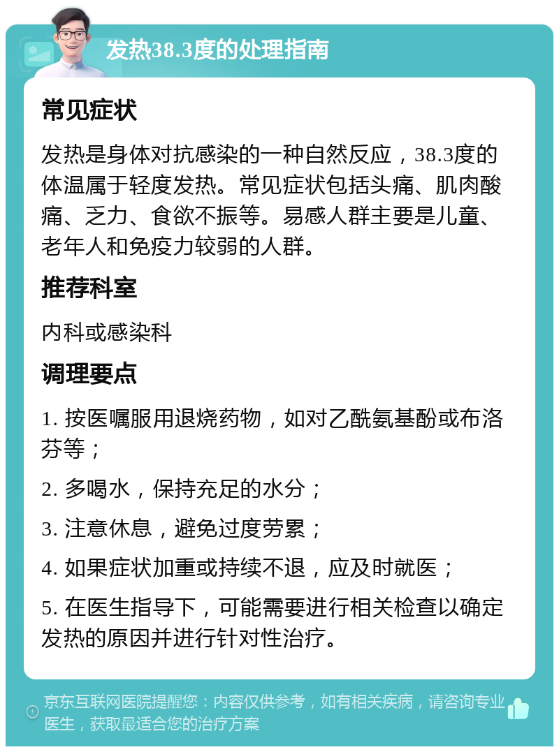 发热38.3度的处理指南 常见症状 发热是身体对抗感染的一种自然反应，38.3度的体温属于轻度发热。常见症状包括头痛、肌肉酸痛、乏力、食欲不振等。易感人群主要是儿童、老年人和免疫力较弱的人群。 推荐科室 内科或感染科 调理要点 1. 按医嘱服用退烧药物，如对乙酰氨基酚或布洛芬等； 2. 多喝水，保持充足的水分； 3. 注意休息，避免过度劳累； 4. 如果症状加重或持续不退，应及时就医； 5. 在医生指导下，可能需要进行相关检查以确定发热的原因并进行针对性治疗。