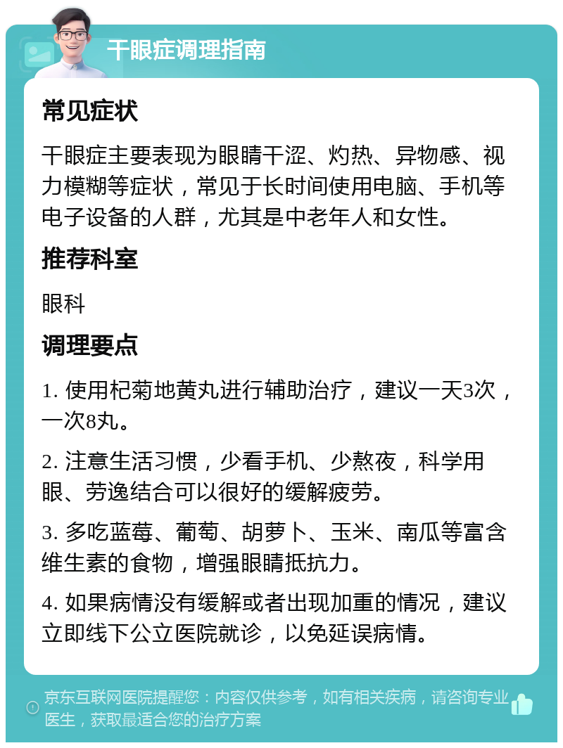 干眼症调理指南 常见症状 干眼症主要表现为眼睛干涩、灼热、异物感、视力模糊等症状，常见于长时间使用电脑、手机等电子设备的人群，尤其是中老年人和女性。 推荐科室 眼科 调理要点 1. 使用杞菊地黄丸进行辅助治疗，建议一天3次，一次8丸。 2. 注意生活习惯，少看手机、少熬夜，科学用眼、劳逸结合可以很好的缓解疲劳。 3. 多吃蓝莓、葡萄、胡萝卜、玉米、南瓜等富含维生素的食物，增强眼睛抵抗力。 4. 如果病情没有缓解或者出现加重的情况，建议立即线下公立医院就诊，以免延误病情。