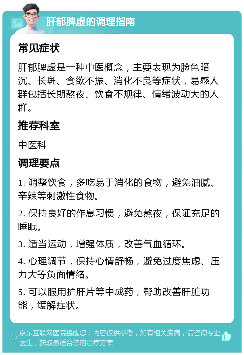 肝郁脾虚的调理指南 常见症状 肝郁脾虚是一种中医概念，主要表现为脸色暗沉、长斑、食欲不振、消化不良等症状，易感人群包括长期熬夜、饮食不规律、情绪波动大的人群。 推荐科室 中医科 调理要点 1. 调整饮食，多吃易于消化的食物，避免油腻、辛辣等刺激性食物。 2. 保持良好的作息习惯，避免熬夜，保证充足的睡眠。 3. 适当运动，增强体质，改善气血循环。 4. 心理调节，保持心情舒畅，避免过度焦虑、压力大等负面情绪。 5. 可以服用护肝片等中成药，帮助改善肝脏功能，缓解症状。