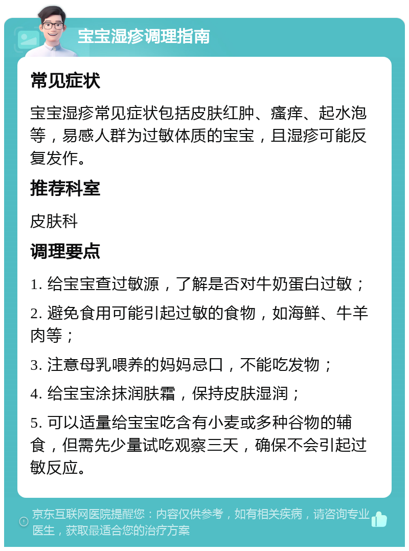 宝宝湿疹调理指南 常见症状 宝宝湿疹常见症状包括皮肤红肿、瘙痒、起水泡等，易感人群为过敏体质的宝宝，且湿疹可能反复发作。 推荐科室 皮肤科 调理要点 1. 给宝宝查过敏源，了解是否对牛奶蛋白过敏； 2. 避免食用可能引起过敏的食物，如海鲜、牛羊肉等； 3. 注意母乳喂养的妈妈忌口，不能吃发物； 4. 给宝宝涂抹润肤霜，保持皮肤湿润； 5. 可以适量给宝宝吃含有小麦或多种谷物的辅食，但需先少量试吃观察三天，确保不会引起过敏反应。