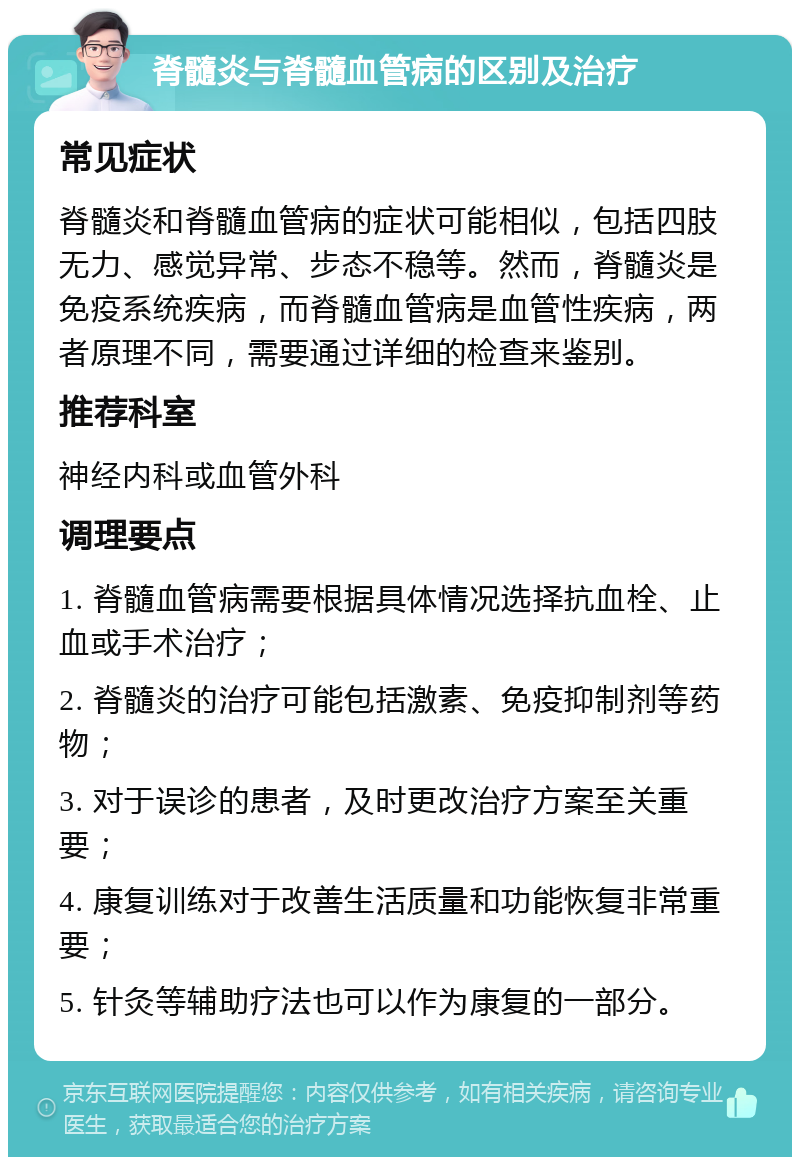 脊髓炎与脊髓血管病的区别及治疗 常见症状 脊髓炎和脊髓血管病的症状可能相似，包括四肢无力、感觉异常、步态不稳等。然而，脊髓炎是免疫系统疾病，而脊髓血管病是血管性疾病，两者原理不同，需要通过详细的检查来鉴别。 推荐科室 神经内科或血管外科 调理要点 1. 脊髓血管病需要根据具体情况选择抗血栓、止血或手术治疗； 2. 脊髓炎的治疗可能包括激素、免疫抑制剂等药物； 3. 对于误诊的患者，及时更改治疗方案至关重要； 4. 康复训练对于改善生活质量和功能恢复非常重要； 5. 针灸等辅助疗法也可以作为康复的一部分。