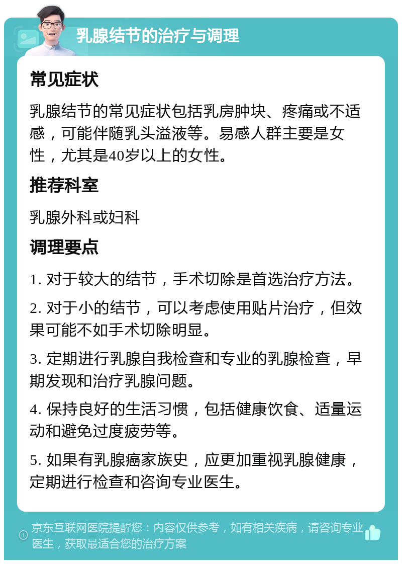 乳腺结节的治疗与调理 常见症状 乳腺结节的常见症状包括乳房肿块、疼痛或不适感，可能伴随乳头溢液等。易感人群主要是女性，尤其是40岁以上的女性。 推荐科室 乳腺外科或妇科 调理要点 1. 对于较大的结节，手术切除是首选治疗方法。 2. 对于小的结节，可以考虑使用贴片治疗，但效果可能不如手术切除明显。 3. 定期进行乳腺自我检查和专业的乳腺检查，早期发现和治疗乳腺问题。 4. 保持良好的生活习惯，包括健康饮食、适量运动和避免过度疲劳等。 5. 如果有乳腺癌家族史，应更加重视乳腺健康，定期进行检查和咨询专业医生。