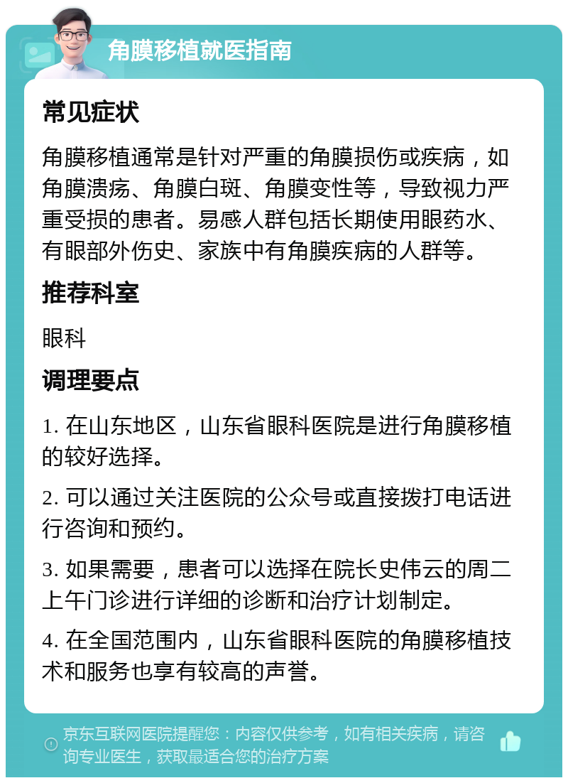 角膜移植就医指南 常见症状 角膜移植通常是针对严重的角膜损伤或疾病，如角膜溃疡、角膜白斑、角膜变性等，导致视力严重受损的患者。易感人群包括长期使用眼药水、有眼部外伤史、家族中有角膜疾病的人群等。 推荐科室 眼科 调理要点 1. 在山东地区，山东省眼科医院是进行角膜移植的较好选择。 2. 可以通过关注医院的公众号或直接拨打电话进行咨询和预约。 3. 如果需要，患者可以选择在院长史伟云的周二上午门诊进行详细的诊断和治疗计划制定。 4. 在全国范围内，山东省眼科医院的角膜移植技术和服务也享有较高的声誉。