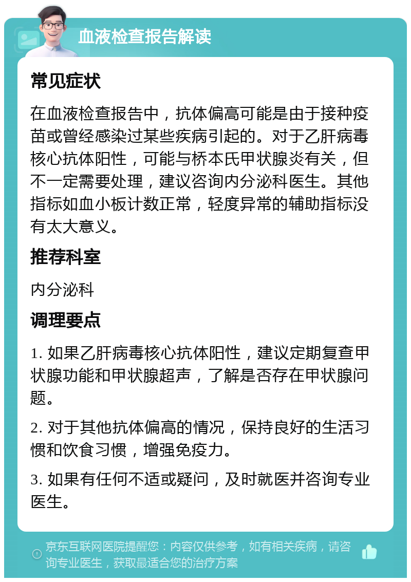 血液检查报告解读 常见症状 在血液检查报告中，抗体偏高可能是由于接种疫苗或曾经感染过某些疾病引起的。对于乙肝病毒核心抗体阳性，可能与桥本氏甲状腺炎有关，但不一定需要处理，建议咨询内分泌科医生。其他指标如血小板计数正常，轻度异常的辅助指标没有太大意义。 推荐科室 内分泌科 调理要点 1. 如果乙肝病毒核心抗体阳性，建议定期复查甲状腺功能和甲状腺超声，了解是否存在甲状腺问题。 2. 对于其他抗体偏高的情况，保持良好的生活习惯和饮食习惯，增强免疫力。 3. 如果有任何不适或疑问，及时就医并咨询专业医生。