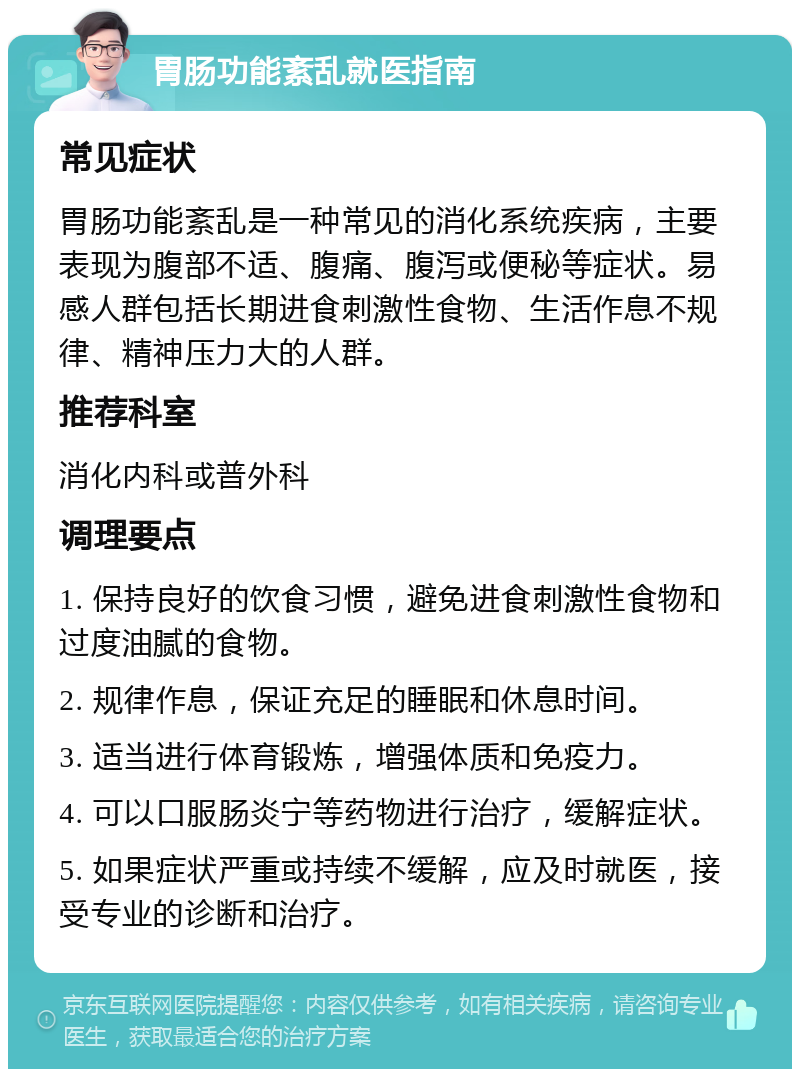 胃肠功能紊乱就医指南 常见症状 胃肠功能紊乱是一种常见的消化系统疾病，主要表现为腹部不适、腹痛、腹泻或便秘等症状。易感人群包括长期进食刺激性食物、生活作息不规律、精神压力大的人群。 推荐科室 消化内科或普外科 调理要点 1. 保持良好的饮食习惯，避免进食刺激性食物和过度油腻的食物。 2. 规律作息，保证充足的睡眠和休息时间。 3. 适当进行体育锻炼，增强体质和免疫力。 4. 可以口服肠炎宁等药物进行治疗，缓解症状。 5. 如果症状严重或持续不缓解，应及时就医，接受专业的诊断和治疗。