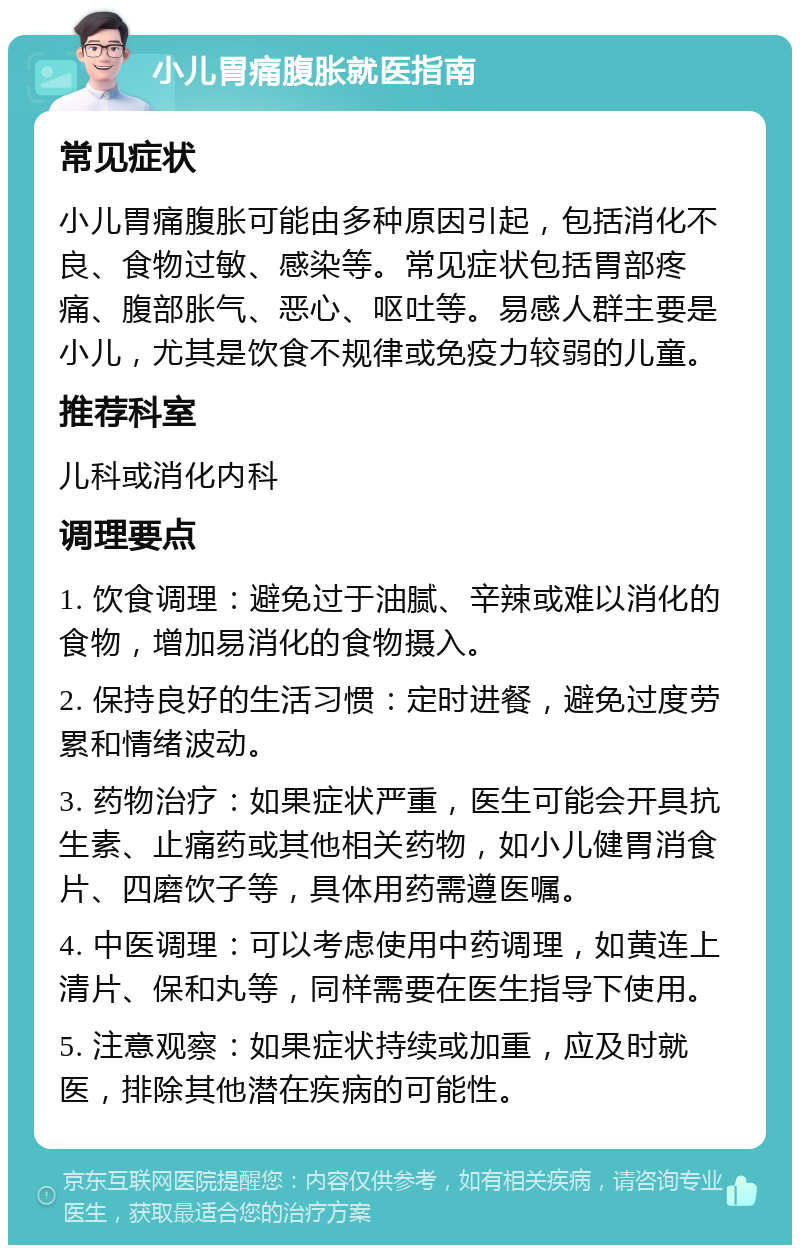 小儿胃痛腹胀就医指南 常见症状 小儿胃痛腹胀可能由多种原因引起，包括消化不良、食物过敏、感染等。常见症状包括胃部疼痛、腹部胀气、恶心、呕吐等。易感人群主要是小儿，尤其是饮食不规律或免疫力较弱的儿童。 推荐科室 儿科或消化内科 调理要点 1. 饮食调理：避免过于油腻、辛辣或难以消化的食物，增加易消化的食物摄入。 2. 保持良好的生活习惯：定时进餐，避免过度劳累和情绪波动。 3. 药物治疗：如果症状严重，医生可能会开具抗生素、止痛药或其他相关药物，如小儿健胃消食片、四磨饮子等，具体用药需遵医嘱。 4. 中医调理：可以考虑使用中药调理，如黄连上清片、保和丸等，同样需要在医生指导下使用。 5. 注意观察：如果症状持续或加重，应及时就医，排除其他潜在疾病的可能性。