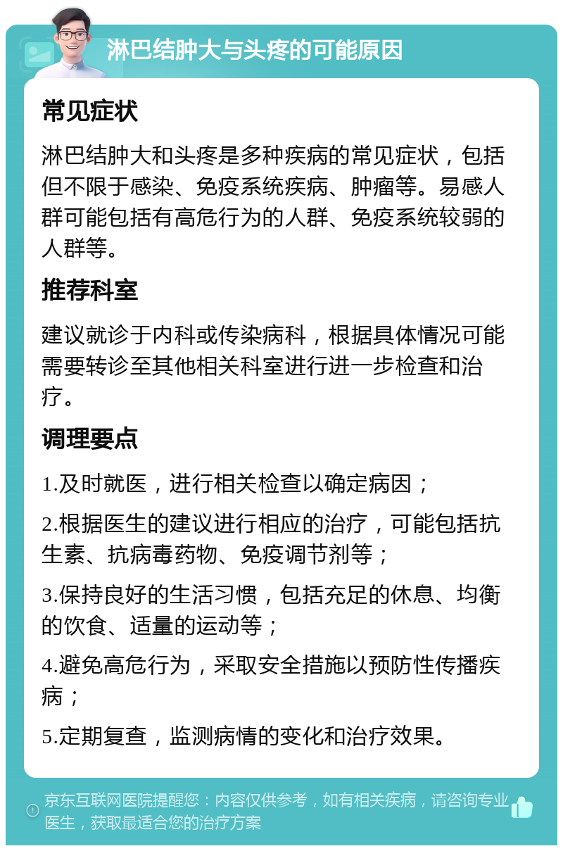 淋巴结肿大与头疼的可能原因 常见症状 淋巴结肿大和头疼是多种疾病的常见症状，包括但不限于感染、免疫系统疾病、肿瘤等。易感人群可能包括有高危行为的人群、免疫系统较弱的人群等。 推荐科室 建议就诊于内科或传染病科，根据具体情况可能需要转诊至其他相关科室进行进一步检查和治疗。 调理要点 1.及时就医，进行相关检查以确定病因； 2.根据医生的建议进行相应的治疗，可能包括抗生素、抗病毒药物、免疫调节剂等； 3.保持良好的生活习惯，包括充足的休息、均衡的饮食、适量的运动等； 4.避免高危行为，采取安全措施以预防性传播疾病； 5.定期复查，监测病情的变化和治疗效果。