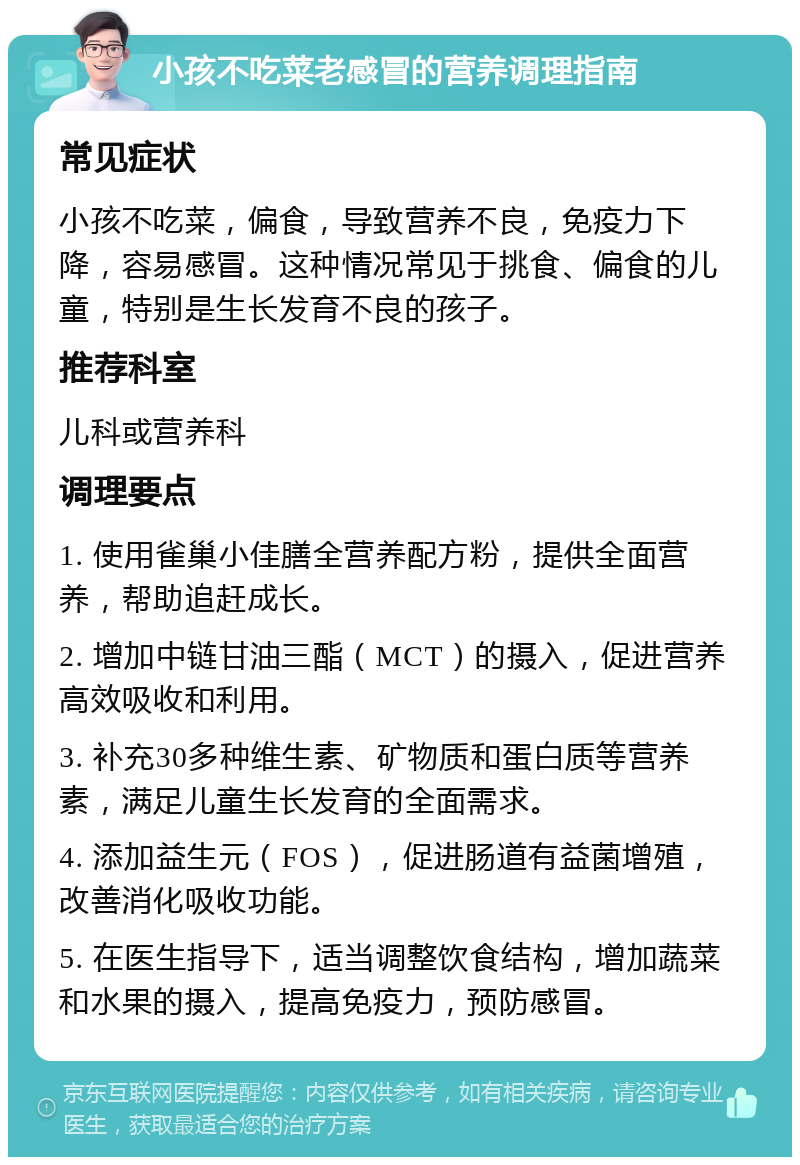 小孩不吃菜老感冒的营养调理指南 常见症状 小孩不吃菜，偏食，导致营养不良，免疫力下降，容易感冒。这种情况常见于挑食、偏食的儿童，特别是生长发育不良的孩子。 推荐科室 儿科或营养科 调理要点 1. 使用雀巢小佳膳全营养配方粉，提供全面营养，帮助追赶成长。 2. 增加中链甘油三酯（MCT）的摄入，促进营养高效吸收和利用。 3. 补充30多种维生素、矿物质和蛋白质等营养素，满足儿童生长发育的全面需求。 4. 添加益生元（FOS），促进肠道有益菌增殖，改善消化吸收功能。 5. 在医生指导下，适当调整饮食结构，增加蔬菜和水果的摄入，提高免疫力，预防感冒。