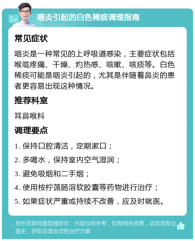 咽炎引起的白色稀痰调理指南 常见症状 咽炎是一种常见的上呼吸道感染，主要症状包括喉咙疼痛、干燥、灼热感、咳嗽、咳痰等。白色稀痰可能是咽炎引起的，尤其是伴随着鼻炎的患者更容易出现这种情况。 推荐科室 耳鼻喉科 调理要点 1. 保持口腔清洁，定期漱口； 2. 多喝水，保持室内空气湿润； 3. 避免吸烟和二手烟； 4. 使用桉柠蒎肠溶软胶囊等药物进行治疗； 5. 如果症状严重或持续不改善，应及时就医。