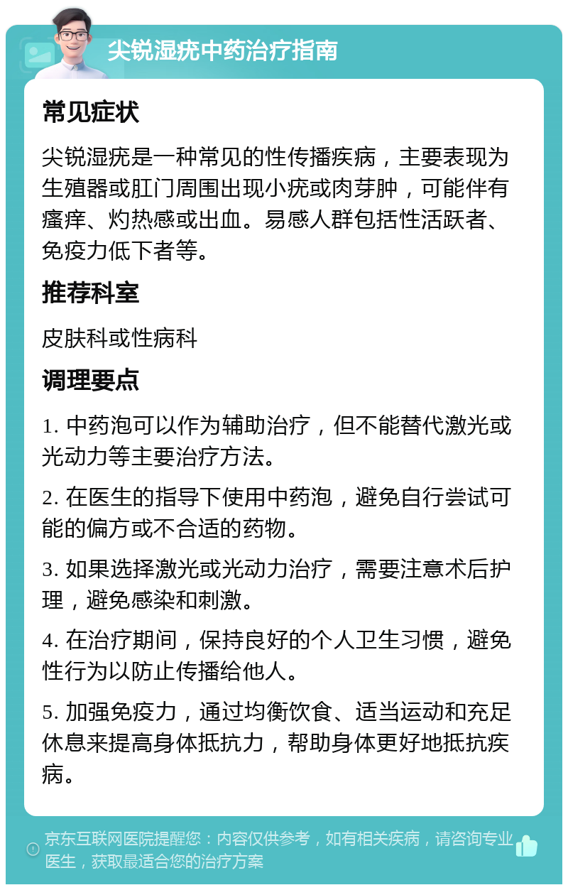 尖锐湿疣中药治疗指南 常见症状 尖锐湿疣是一种常见的性传播疾病，主要表现为生殖器或肛门周围出现小疣或肉芽肿，可能伴有瘙痒、灼热感或出血。易感人群包括性活跃者、免疫力低下者等。 推荐科室 皮肤科或性病科 调理要点 1. 中药泡可以作为辅助治疗，但不能替代激光或光动力等主要治疗方法。 2. 在医生的指导下使用中药泡，避免自行尝试可能的偏方或不合适的药物。 3. 如果选择激光或光动力治疗，需要注意术后护理，避免感染和刺激。 4. 在治疗期间，保持良好的个人卫生习惯，避免性行为以防止传播给他人。 5. 加强免疫力，通过均衡饮食、适当运动和充足休息来提高身体抵抗力，帮助身体更好地抵抗疾病。