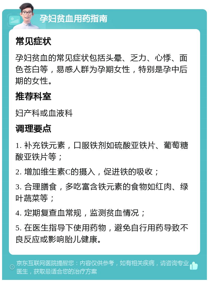 孕妇贫血用药指南 常见症状 孕妇贫血的常见症状包括头晕、乏力、心悸、面色苍白等，易感人群为孕期女性，特别是孕中后期的女性。 推荐科室 妇产科或血液科 调理要点 1. 补充铁元素，口服铁剂如硫酸亚铁片、葡萄糖酸亚铁片等； 2. 增加维生素C的摄入，促进铁的吸收； 3. 合理膳食，多吃富含铁元素的食物如红肉、绿叶蔬菜等； 4. 定期复查血常规，监测贫血情况； 5. 在医生指导下使用药物，避免自行用药导致不良反应或影响胎儿健康。