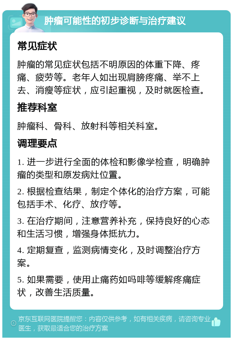 肿瘤可能性的初步诊断与治疗建议 常见症状 肿瘤的常见症状包括不明原因的体重下降、疼痛、疲劳等。老年人如出现肩膀疼痛、举不上去、消瘦等症状，应引起重视，及时就医检查。 推荐科室 肿瘤科、骨科、放射科等相关科室。 调理要点 1. 进一步进行全面的体检和影像学检查，明确肿瘤的类型和原发病灶位置。 2. 根据检查结果，制定个体化的治疗方案，可能包括手术、化疗、放疗等。 3. 在治疗期间，注意营养补充，保持良好的心态和生活习惯，增强身体抵抗力。 4. 定期复查，监测病情变化，及时调整治疗方案。 5. 如果需要，使用止痛药如吗啡等缓解疼痛症状，改善生活质量。