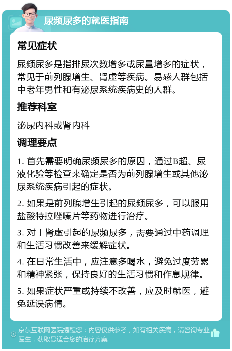 尿频尿多的就医指南 常见症状 尿频尿多是指排尿次数增多或尿量增多的症状，常见于前列腺增生、肾虚等疾病。易感人群包括中老年男性和有泌尿系统疾病史的人群。 推荐科室 泌尿内科或肾内科 调理要点 1. 首先需要明确尿频尿多的原因，通过B超、尿液化验等检查来确定是否为前列腺增生或其他泌尿系统疾病引起的症状。 2. 如果是前列腺增生引起的尿频尿多，可以服用盐酸特拉唑嗪片等药物进行治疗。 3. 对于肾虚引起的尿频尿多，需要通过中药调理和生活习惯改善来缓解症状。 4. 在日常生活中，应注意多喝水，避免过度劳累和精神紧张，保持良好的生活习惯和作息规律。 5. 如果症状严重或持续不改善，应及时就医，避免延误病情。