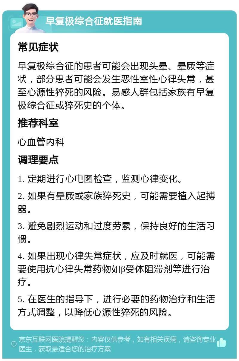 早复极综合征就医指南 常见症状 早复极综合征的患者可能会出现头晕、晕厥等症状，部分患者可能会发生恶性室性心律失常，甚至心源性猝死的风险。易感人群包括家族有早复极综合征或猝死史的个体。 推荐科室 心血管内科 调理要点 1. 定期进行心电图检查，监测心律变化。 2. 如果有晕厥或家族猝死史，可能需要植入起搏器。 3. 避免剧烈运动和过度劳累，保持良好的生活习惯。 4. 如果出现心律失常症状，应及时就医，可能需要使用抗心律失常药物如β受体阻滞剂等进行治疗。 5. 在医生的指导下，进行必要的药物治疗和生活方式调整，以降低心源性猝死的风险。