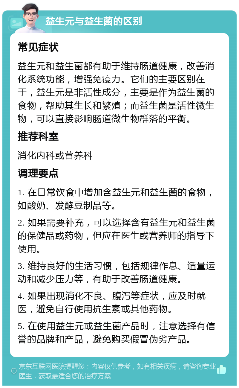 益生元与益生菌的区别 常见症状 益生元和益生菌都有助于维持肠道健康，改善消化系统功能，增强免疫力。它们的主要区别在于，益生元是非活性成分，主要是作为益生菌的食物，帮助其生长和繁殖；而益生菌是活性微生物，可以直接影响肠道微生物群落的平衡。 推荐科室 消化内科或营养科 调理要点 1. 在日常饮食中增加含益生元和益生菌的食物，如酸奶、发酵豆制品等。 2. 如果需要补充，可以选择含有益生元和益生菌的保健品或药物，但应在医生或营养师的指导下使用。 3. 维持良好的生活习惯，包括规律作息、适量运动和减少压力等，有助于改善肠道健康。 4. 如果出现消化不良、腹泻等症状，应及时就医，避免自行使用抗生素或其他药物。 5. 在使用益生元或益生菌产品时，注意选择有信誉的品牌和产品，避免购买假冒伪劣产品。