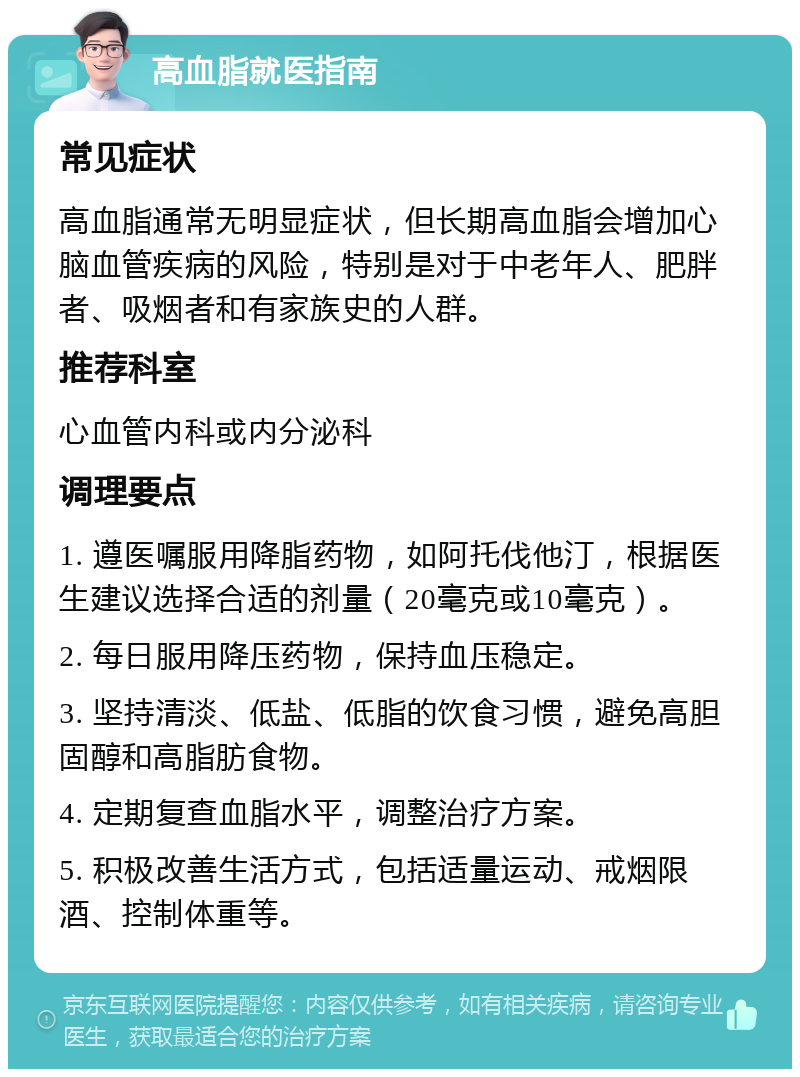 高血脂就医指南 常见症状 高血脂通常无明显症状，但长期高血脂会增加心脑血管疾病的风险，特别是对于中老年人、肥胖者、吸烟者和有家族史的人群。 推荐科室 心血管内科或内分泌科 调理要点 1. 遵医嘱服用降脂药物，如阿托伐他汀，根据医生建议选择合适的剂量（20毫克或10毫克）。 2. 每日服用降压药物，保持血压稳定。 3. 坚持清淡、低盐、低脂的饮食习惯，避免高胆固醇和高脂肪食物。 4. 定期复查血脂水平，调整治疗方案。 5. 积极改善生活方式，包括适量运动、戒烟限酒、控制体重等。