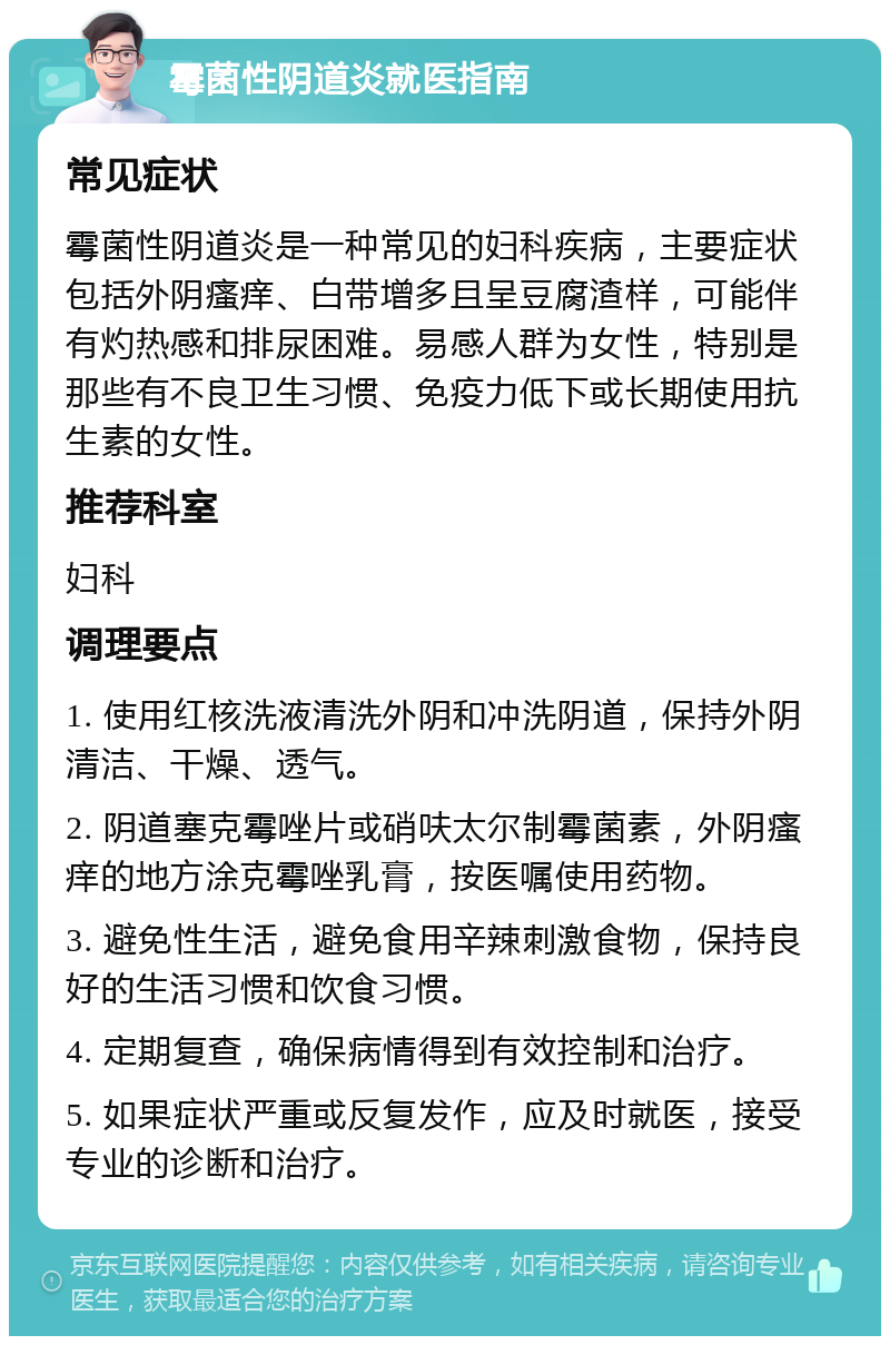 霉菌性阴道炎就医指南 常见症状 霉菌性阴道炎是一种常见的妇科疾病，主要症状包括外阴瘙痒、白带增多且呈豆腐渣样，可能伴有灼热感和排尿困难。易感人群为女性，特别是那些有不良卫生习惯、免疫力低下或长期使用抗生素的女性。 推荐科室 妇科 调理要点 1. 使用红核洗液清洗外阴和冲洗阴道，保持外阴清洁、干燥、透气。 2. 阴道塞克霉唑片或硝呋太尔制霉菌素，外阴瘙痒的地方涂克霉唑乳膏，按医嘱使用药物。 3. 避免性生活，避免食用辛辣刺激食物，保持良好的生活习惯和饮食习惯。 4. 定期复查，确保病情得到有效控制和治疗。 5. 如果症状严重或反复发作，应及时就医，接受专业的诊断和治疗。