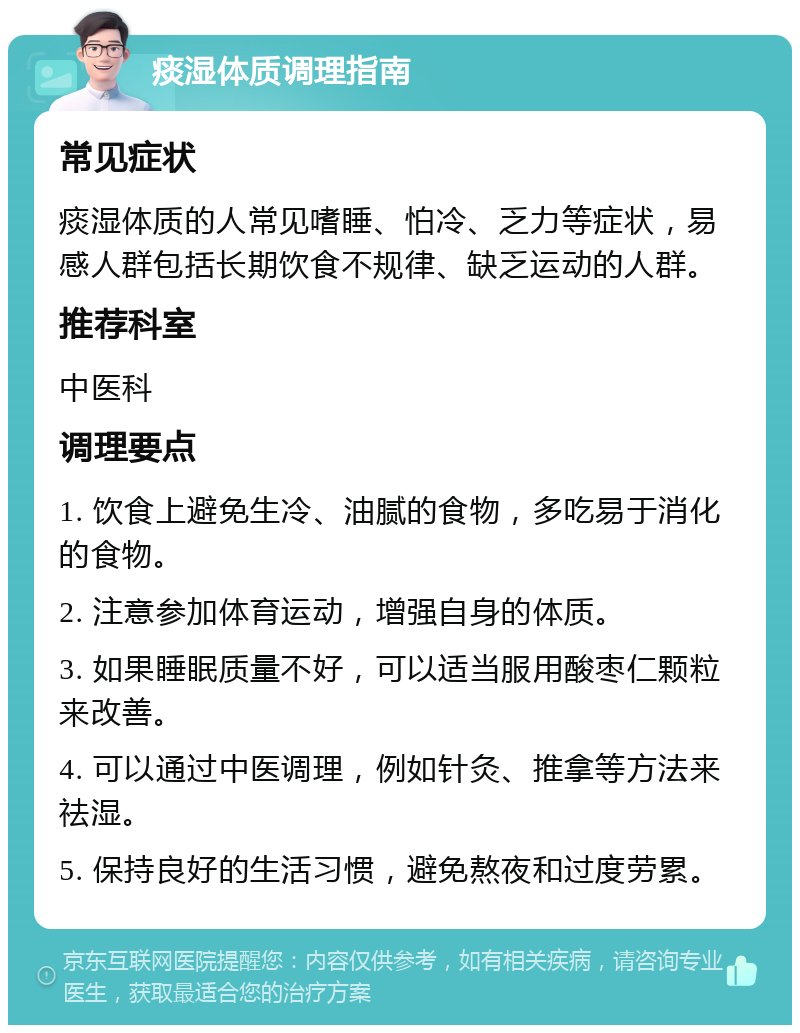 痰湿体质调理指南 常见症状 痰湿体质的人常见嗜睡、怕冷、乏力等症状，易感人群包括长期饮食不规律、缺乏运动的人群。 推荐科室 中医科 调理要点 1. 饮食上避免生冷、油腻的食物，多吃易于消化的食物。 2. 注意参加体育运动，增强自身的体质。 3. 如果睡眠质量不好，可以适当服用酸枣仁颗粒来改善。 4. 可以通过中医调理，例如针灸、推拿等方法来祛湿。 5. 保持良好的生活习惯，避免熬夜和过度劳累。