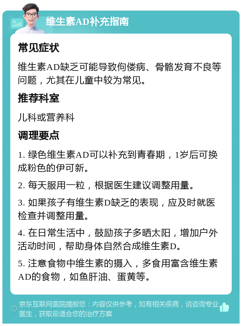 维生素AD补充指南 常见症状 维生素AD缺乏可能导致佝偻病、骨骼发育不良等问题，尤其在儿童中较为常见。 推荐科室 儿科或营养科 调理要点 1. 绿色维生素AD可以补充到青春期，1岁后可换成粉色的伊可新。 2. 每天服用一粒，根据医生建议调整用量。 3. 如果孩子有维生素D缺乏的表现，应及时就医检查并调整用量。 4. 在日常生活中，鼓励孩子多晒太阳，增加户外活动时间，帮助身体自然合成维生素D。 5. 注意食物中维生素的摄入，多食用富含维生素AD的食物，如鱼肝油、蛋黄等。