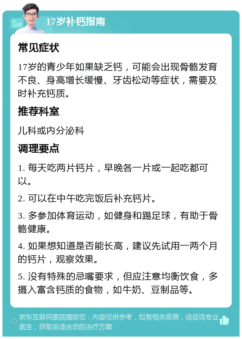 17岁补钙指南 常见症状 17岁的青少年如果缺乏钙，可能会出现骨骼发育不良、身高增长缓慢、牙齿松动等症状，需要及时补充钙质。 推荐科室 儿科或内分泌科 调理要点 1. 每天吃两片钙片，早晚各一片或一起吃都可以。 2. 可以在中午吃完饭后补充钙片。 3. 多参加体育运动，如健身和踢足球，有助于骨骼健康。 4. 如果想知道是否能长高，建议先试用一两个月的钙片，观察效果。 5. 没有特殊的忌嘴要求，但应注意均衡饮食，多摄入富含钙质的食物，如牛奶、豆制品等。