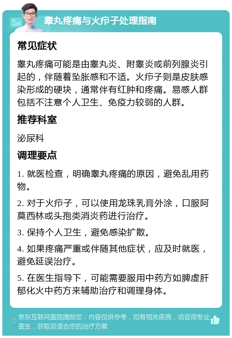 睾丸疼痛与火疖子处理指南 常见症状 睾丸疼痛可能是由睾丸炎、附睾炎或前列腺炎引起的，伴随着坠胀感和不适。火疖子则是皮肤感染形成的硬块，通常伴有红肿和疼痛。易感人群包括不注意个人卫生、免疫力较弱的人群。 推荐科室 泌尿科 调理要点 1. 就医检查，明确睾丸疼痛的原因，避免乱用药物。 2. 对于火疖子，可以使用龙珠乳膏外涂，口服阿莫西林或头孢类消炎药进行治疗。 3. 保持个人卫生，避免感染扩散。 4. 如果疼痛严重或伴随其他症状，应及时就医，避免延误治疗。 5. 在医生指导下，可能需要服用中药方如脾虚肝郁化火中药方来辅助治疗和调理身体。