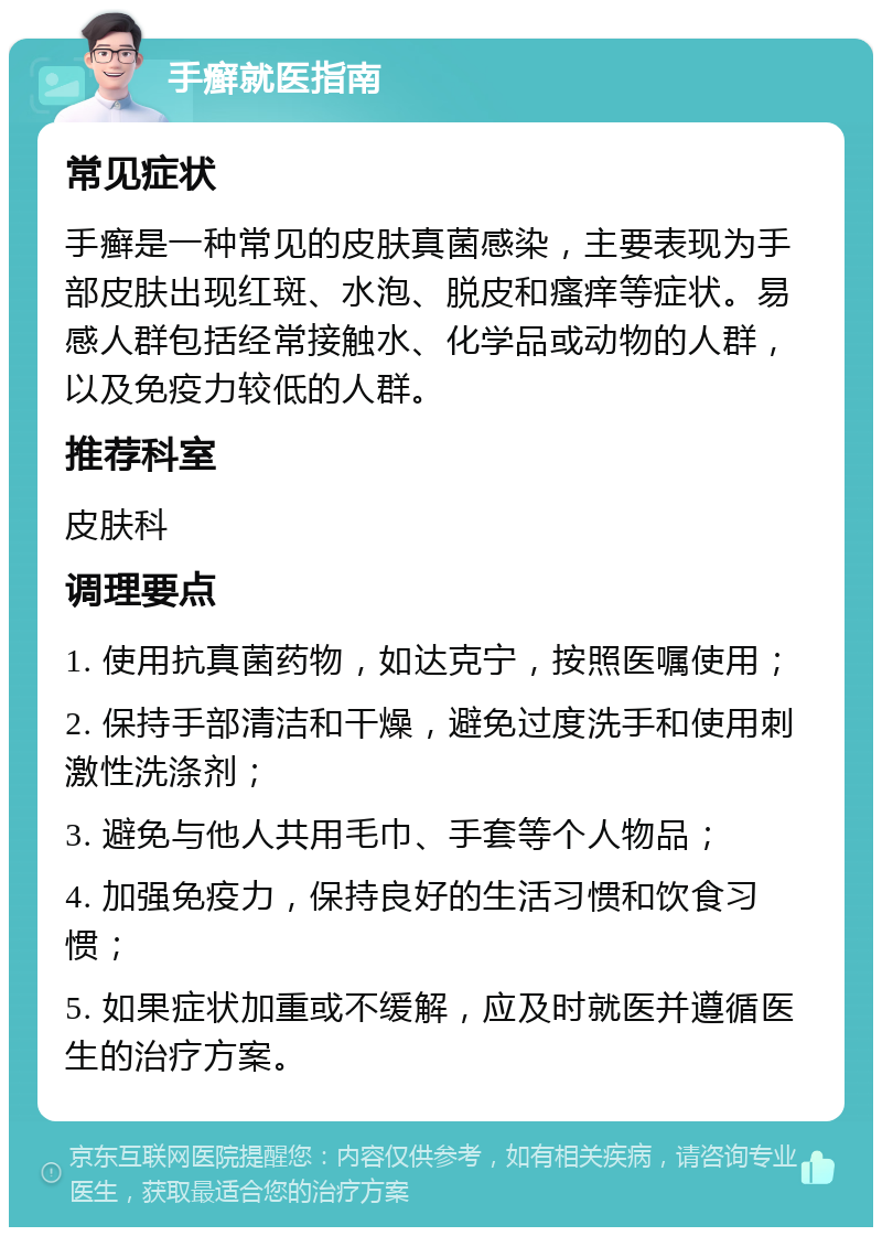 手癣就医指南 常见症状 手癣是一种常见的皮肤真菌感染，主要表现为手部皮肤出现红斑、水泡、脱皮和瘙痒等症状。易感人群包括经常接触水、化学品或动物的人群，以及免疫力较低的人群。 推荐科室 皮肤科 调理要点 1. 使用抗真菌药物，如达克宁，按照医嘱使用； 2. 保持手部清洁和干燥，避免过度洗手和使用刺激性洗涤剂； 3. 避免与他人共用毛巾、手套等个人物品； 4. 加强免疫力，保持良好的生活习惯和饮食习惯； 5. 如果症状加重或不缓解，应及时就医并遵循医生的治疗方案。