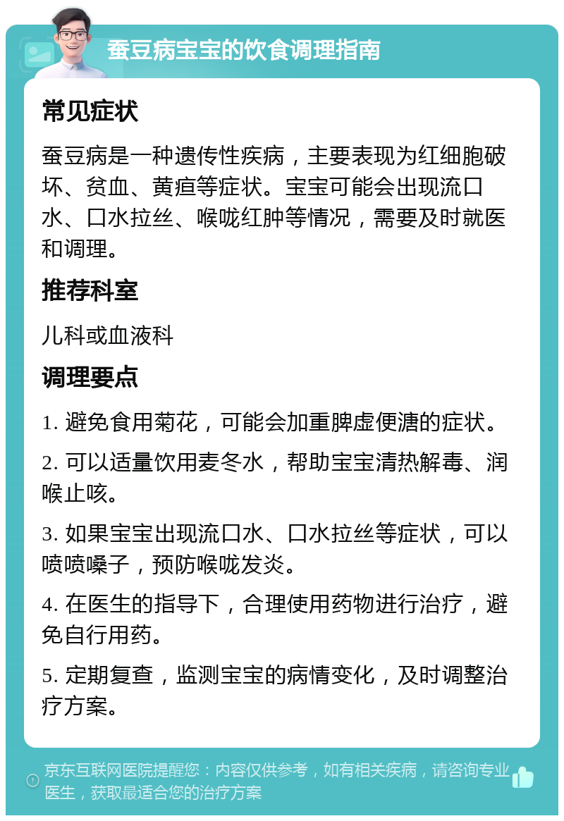 蚕豆病宝宝的饮食调理指南 常见症状 蚕豆病是一种遗传性疾病，主要表现为红细胞破坏、贫血、黄疸等症状。宝宝可能会出现流口水、口水拉丝、喉咙红肿等情况，需要及时就医和调理。 推荐科室 儿科或血液科 调理要点 1. 避免食用菊花，可能会加重脾虚便溏的症状。 2. 可以适量饮用麦冬水，帮助宝宝清热解毒、润喉止咳。 3. 如果宝宝出现流口水、口水拉丝等症状，可以喷喷嗓子，预防喉咙发炎。 4. 在医生的指导下，合理使用药物进行治疗，避免自行用药。 5. 定期复查，监测宝宝的病情变化，及时调整治疗方案。