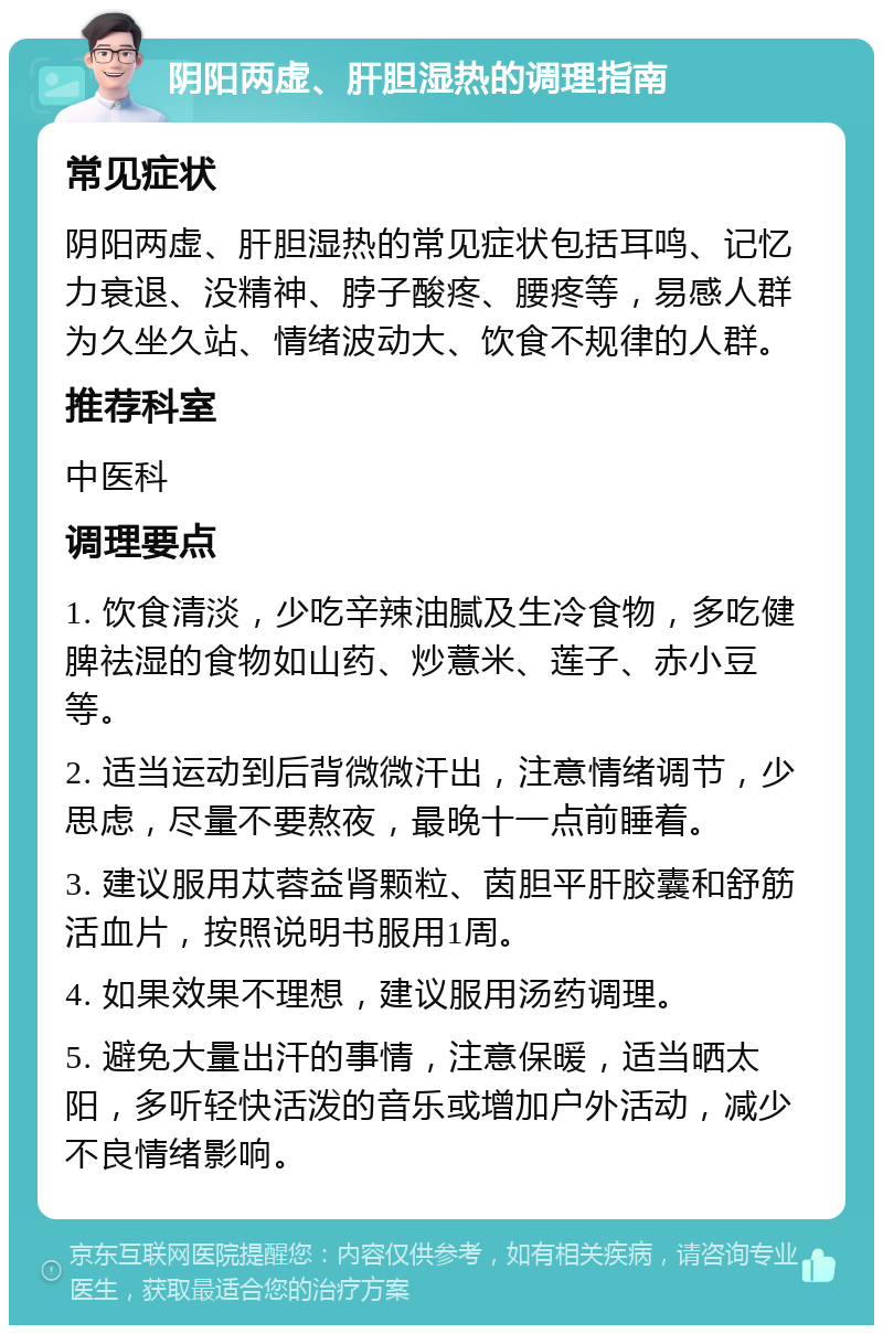 阴阳两虚、肝胆湿热的调理指南 常见症状 阴阳两虚、肝胆湿热的常见症状包括耳鸣、记忆力衰退、没精神、脖子酸疼、腰疼等，易感人群为久坐久站、情绪波动大、饮食不规律的人群。 推荐科室 中医科 调理要点 1. 饮食清淡，少吃辛辣油腻及生冷食物，多吃健脾祛湿的食物如山药、炒薏米、莲子、赤小豆等。 2. 适当运动到后背微微汗出，注意情绪调节，少思虑，尽量不要熬夜，最晚十一点前睡着。 3. 建议服用苁蓉益肾颗粒、茵胆平肝胶囊和舒筋活血片，按照说明书服用1周。 4. 如果效果不理想，建议服用汤药调理。 5. 避免大量出汗的事情，注意保暖，适当晒太阳，多听轻快活泼的音乐或增加户外活动，减少不良情绪影响。