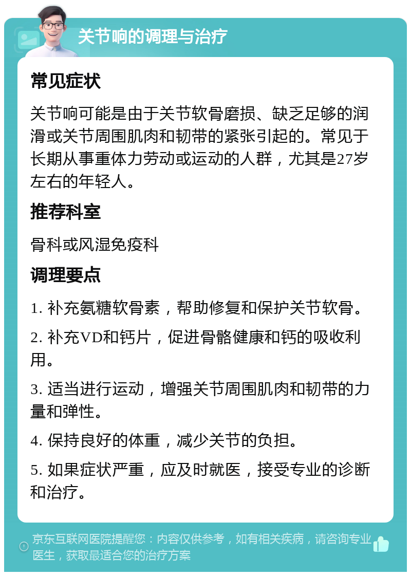 关节响的调理与治疗 常见症状 关节响可能是由于关节软骨磨损、缺乏足够的润滑或关节周围肌肉和韧带的紧张引起的。常见于长期从事重体力劳动或运动的人群，尤其是27岁左右的年轻人。 推荐科室 骨科或风湿免疫科 调理要点 1. 补充氨糖软骨素，帮助修复和保护关节软骨。 2. 补充VD和钙片，促进骨骼健康和钙的吸收利用。 3. 适当进行运动，增强关节周围肌肉和韧带的力量和弹性。 4. 保持良好的体重，减少关节的负担。 5. 如果症状严重，应及时就医，接受专业的诊断和治疗。