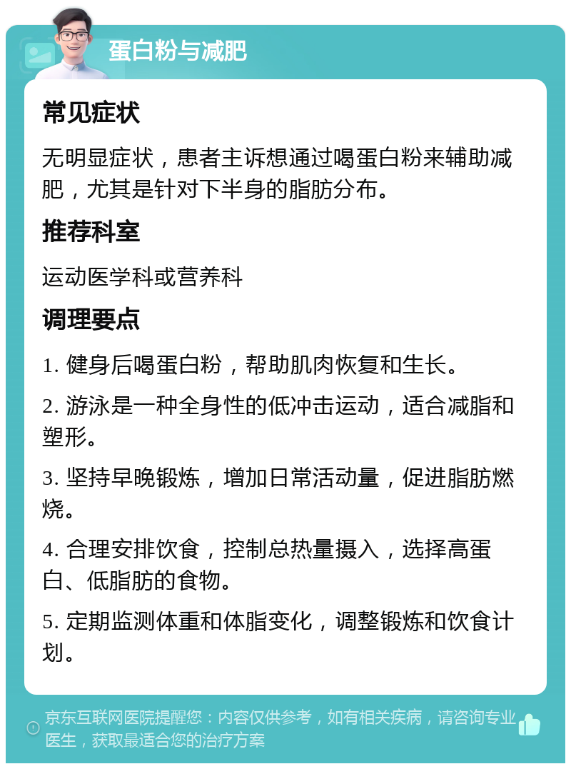 蛋白粉与减肥 常见症状 无明显症状，患者主诉想通过喝蛋白粉来辅助减肥，尤其是针对下半身的脂肪分布。 推荐科室 运动医学科或营养科 调理要点 1. 健身后喝蛋白粉，帮助肌肉恢复和生长。 2. 游泳是一种全身性的低冲击运动，适合减脂和塑形。 3. 坚持早晚锻炼，增加日常活动量，促进脂肪燃烧。 4. 合理安排饮食，控制总热量摄入，选择高蛋白、低脂肪的食物。 5. 定期监测体重和体脂变化，调整锻炼和饮食计划。