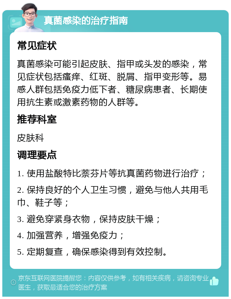 真菌感染的治疗指南 常见症状 真菌感染可能引起皮肤、指甲或头发的感染，常见症状包括瘙痒、红斑、脱屑、指甲变形等。易感人群包括免疫力低下者、糖尿病患者、长期使用抗生素或激素药物的人群等。 推荐科室 皮肤科 调理要点 1. 使用盐酸特比萘芬片等抗真菌药物进行治疗； 2. 保持良好的个人卫生习惯，避免与他人共用毛巾、鞋子等； 3. 避免穿紧身衣物，保持皮肤干燥； 4. 加强营养，增强免疫力； 5. 定期复查，确保感染得到有效控制。