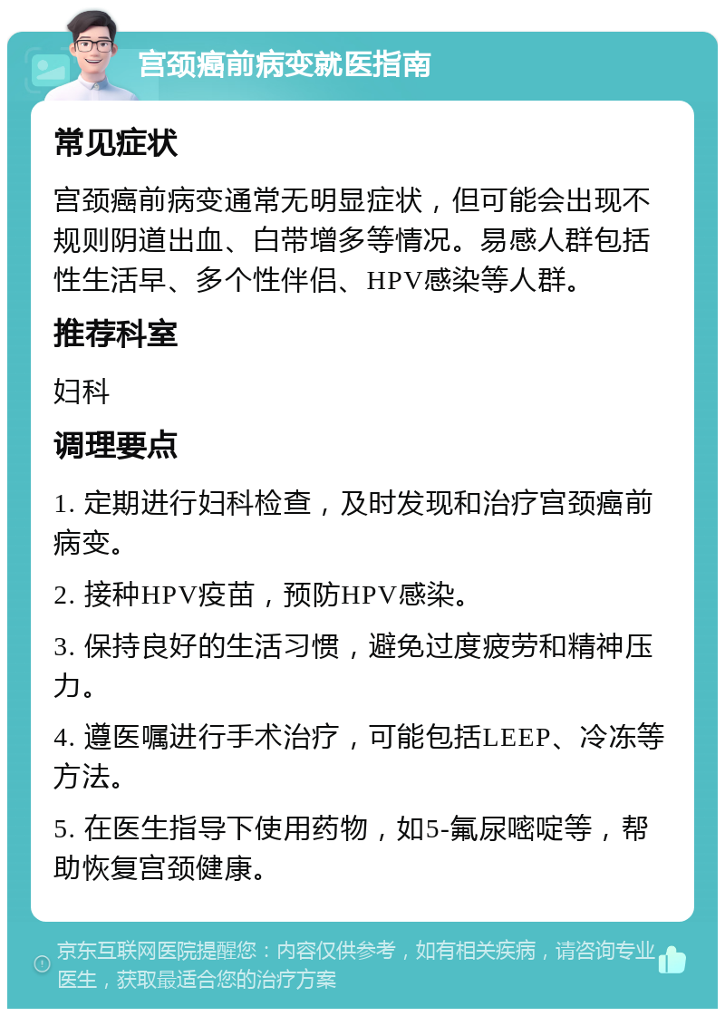 宫颈癌前病变就医指南 常见症状 宫颈癌前病变通常无明显症状，但可能会出现不规则阴道出血、白带增多等情况。易感人群包括性生活早、多个性伴侣、HPV感染等人群。 推荐科室 妇科 调理要点 1. 定期进行妇科检查，及时发现和治疗宫颈癌前病变。 2. 接种HPV疫苗，预防HPV感染。 3. 保持良好的生活习惯，避免过度疲劳和精神压力。 4. 遵医嘱进行手术治疗，可能包括LEEP、冷冻等方法。 5. 在医生指导下使用药物，如5-氟尿嘧啶等，帮助恢复宫颈健康。