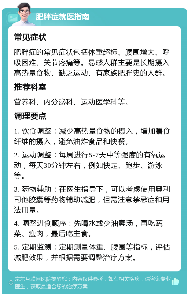 肥胖症就医指南 常见症状 肥胖症的常见症状包括体重超标、腰围增大、呼吸困难、关节疼痛等。易感人群主要是长期摄入高热量食物、缺乏运动、有家族肥胖史的人群。 推荐科室 营养科、内分泌科、运动医学科等。 调理要点 1. 饮食调整：减少高热量食物的摄入，增加膳食纤维的摄入，避免油炸食品和快餐。 2. 运动调整：每周进行5-7天中等强度的有氧运动，每天30分钟左右，例如快走、跑步、游泳等。 3. 药物辅助：在医生指导下，可以考虑使用奥利司他胶囊等药物辅助减肥，但需注意禁忌症和用法用量。 4. 调整进食顺序：先喝水或少油素汤，再吃蔬菜、瘦肉，最后吃主食。 5. 定期监测：定期测量体重、腰围等指标，评估减肥效果，并根据需要调整治疗方案。