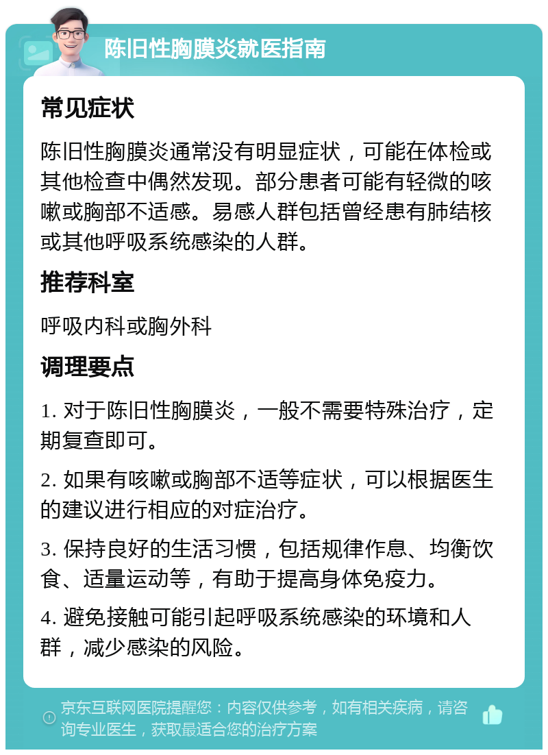 陈旧性胸膜炎就医指南 常见症状 陈旧性胸膜炎通常没有明显症状，可能在体检或其他检查中偶然发现。部分患者可能有轻微的咳嗽或胸部不适感。易感人群包括曾经患有肺结核或其他呼吸系统感染的人群。 推荐科室 呼吸内科或胸外科 调理要点 1. 对于陈旧性胸膜炎，一般不需要特殊治疗，定期复查即可。 2. 如果有咳嗽或胸部不适等症状，可以根据医生的建议进行相应的对症治疗。 3. 保持良好的生活习惯，包括规律作息、均衡饮食、适量运动等，有助于提高身体免疫力。 4. 避免接触可能引起呼吸系统感染的环境和人群，减少感染的风险。