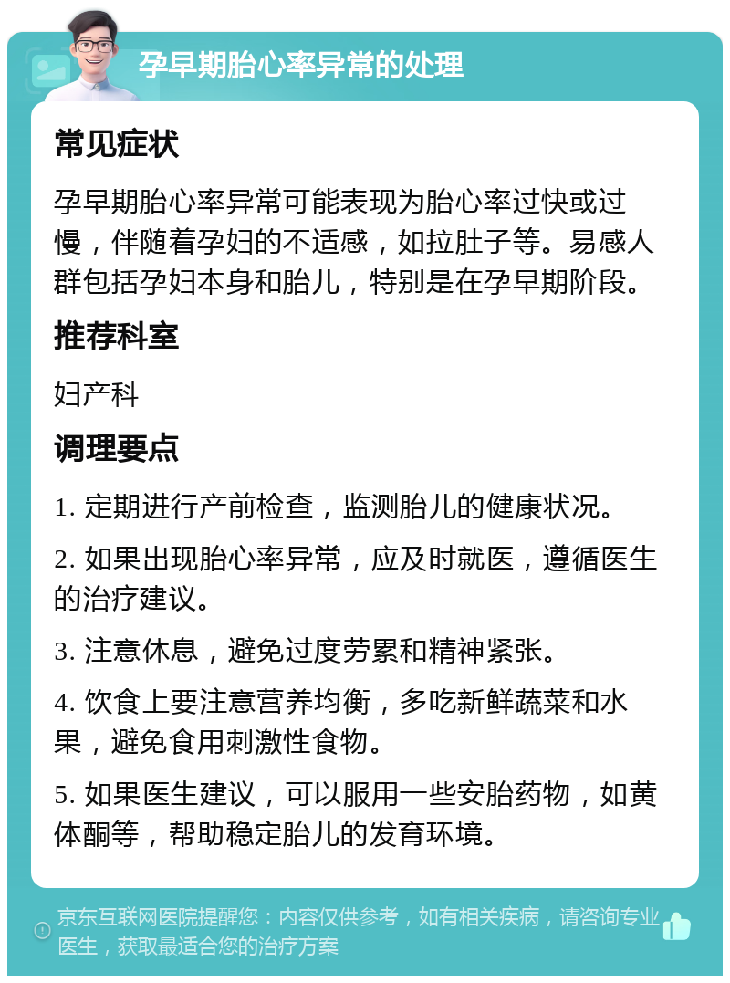 孕早期胎心率异常的处理 常见症状 孕早期胎心率异常可能表现为胎心率过快或过慢，伴随着孕妇的不适感，如拉肚子等。易感人群包括孕妇本身和胎儿，特别是在孕早期阶段。 推荐科室 妇产科 调理要点 1. 定期进行产前检查，监测胎儿的健康状况。 2. 如果出现胎心率异常，应及时就医，遵循医生的治疗建议。 3. 注意休息，避免过度劳累和精神紧张。 4. 饮食上要注意营养均衡，多吃新鲜蔬菜和水果，避免食用刺激性食物。 5. 如果医生建议，可以服用一些安胎药物，如黄体酮等，帮助稳定胎儿的发育环境。