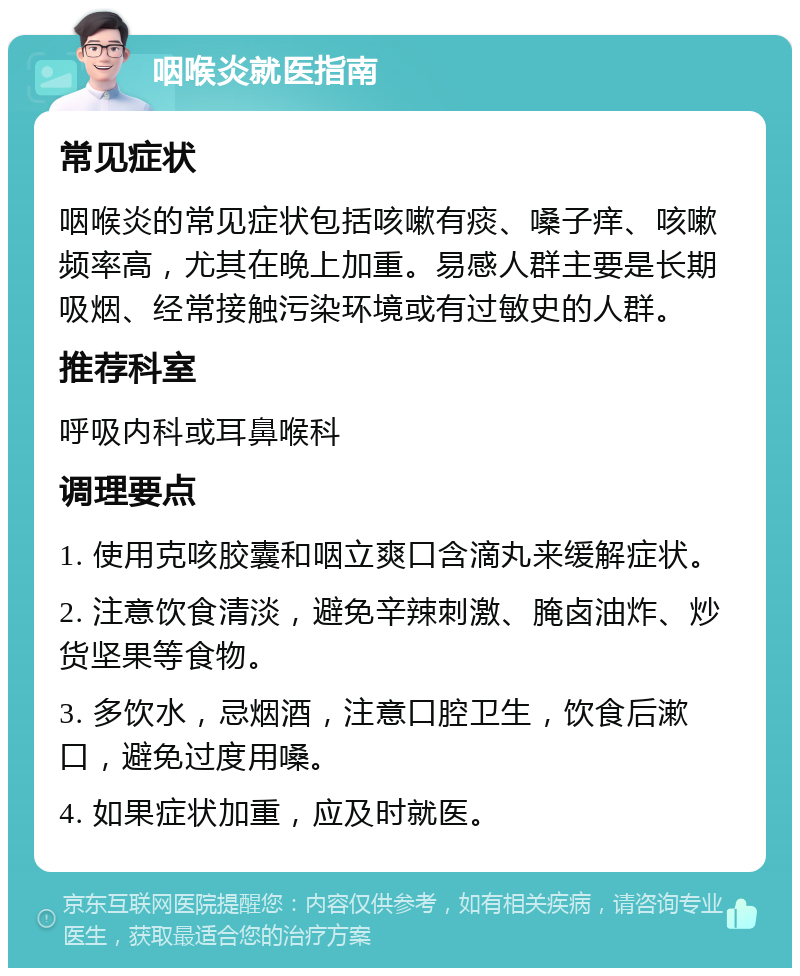 咽喉炎就医指南 常见症状 咽喉炎的常见症状包括咳嗽有痰、嗓子痒、咳嗽频率高，尤其在晚上加重。易感人群主要是长期吸烟、经常接触污染环境或有过敏史的人群。 推荐科室 呼吸内科或耳鼻喉科 调理要点 1. 使用克咳胶囊和咽立爽口含滴丸来缓解症状。 2. 注意饮食清淡，避免辛辣刺激、腌卤油炸、炒货坚果等食物。 3. 多饮水，忌烟酒，注意口腔卫生，饮食后漱口，避免过度用嗓。 4. 如果症状加重，应及时就医。