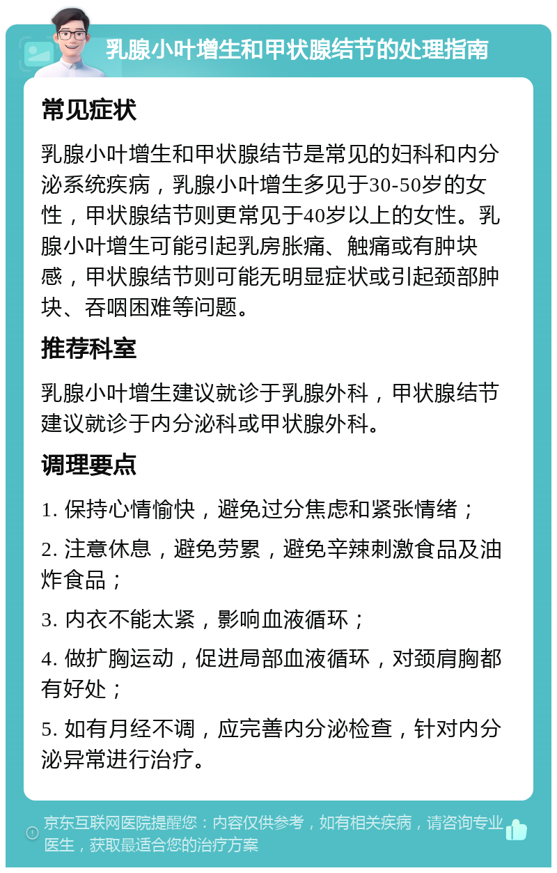 乳腺小叶增生和甲状腺结节的处理指南 常见症状 乳腺小叶增生和甲状腺结节是常见的妇科和内分泌系统疾病，乳腺小叶增生多见于30-50岁的女性，甲状腺结节则更常见于40岁以上的女性。乳腺小叶增生可能引起乳房胀痛、触痛或有肿块感，甲状腺结节则可能无明显症状或引起颈部肿块、吞咽困难等问题。 推荐科室 乳腺小叶增生建议就诊于乳腺外科，甲状腺结节建议就诊于内分泌科或甲状腺外科。 调理要点 1. 保持心情愉快，避免过分焦虑和紧张情绪； 2. 注意休息，避免劳累，避免辛辣刺激食品及油炸食品； 3. 内衣不能太紧，影响血液循环； 4. 做扩胸运动，促进局部血液循环，对颈肩胸都有好处； 5. 如有月经不调，应完善内分泌检查，针对内分泌异常进行治疗。