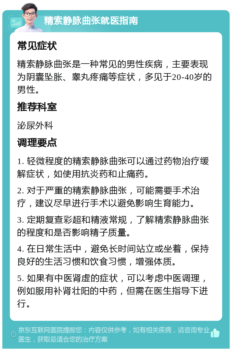 精索静脉曲张就医指南 常见症状 精索静脉曲张是一种常见的男性疾病，主要表现为阴囊坠胀、睾丸疼痛等症状，多见于20-40岁的男性。 推荐科室 泌尿外科 调理要点 1. 轻微程度的精索静脉曲张可以通过药物治疗缓解症状，如使用抗炎药和止痛药。 2. 对于严重的精索静脉曲张，可能需要手术治疗，建议尽早进行手术以避免影响生育能力。 3. 定期复查彩超和精液常规，了解精索静脉曲张的程度和是否影响精子质量。 4. 在日常生活中，避免长时间站立或坐着，保持良好的生活习惯和饮食习惯，增强体质。 5. 如果有中医肾虚的症状，可以考虑中医调理，例如服用补肾壮阳的中药，但需在医生指导下进行。