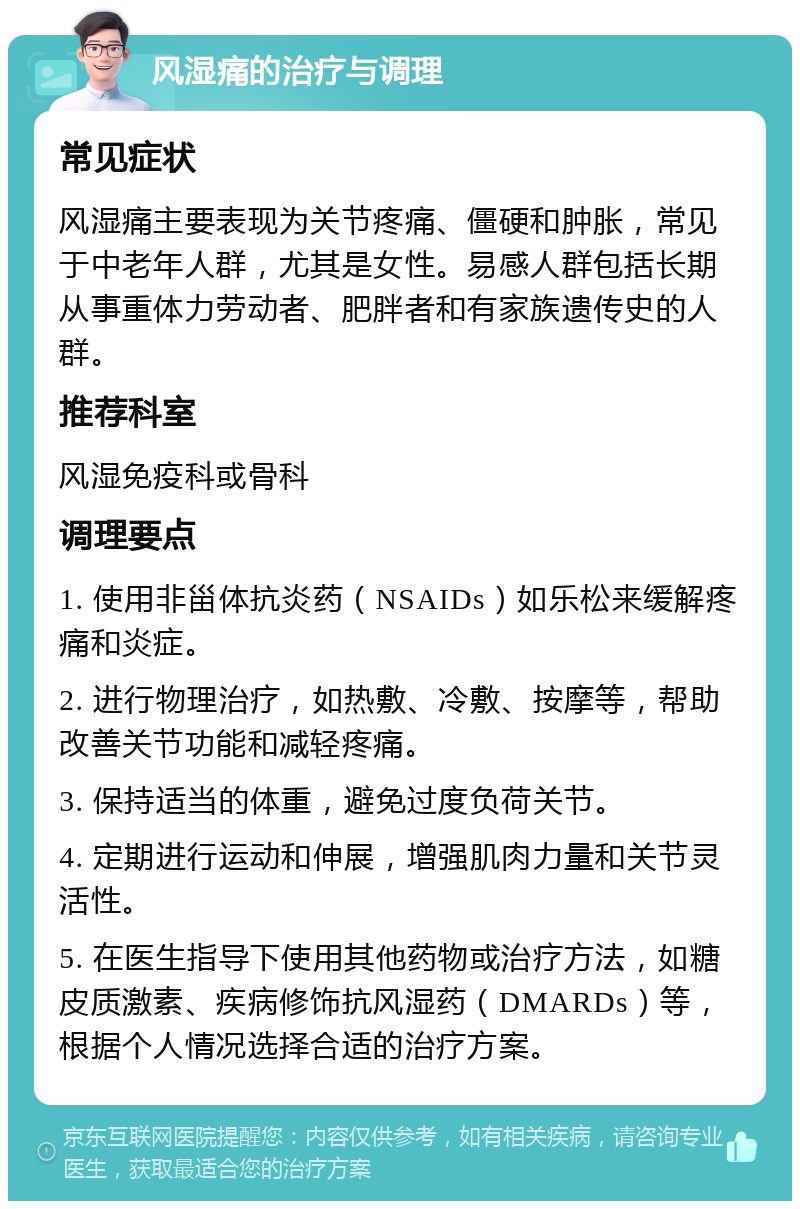 风湿痛的治疗与调理 常见症状 风湿痛主要表现为关节疼痛、僵硬和肿胀，常见于中老年人群，尤其是女性。易感人群包括长期从事重体力劳动者、肥胖者和有家族遗传史的人群。 推荐科室 风湿免疫科或骨科 调理要点 1. 使用非甾体抗炎药（NSAIDs）如乐松来缓解疼痛和炎症。 2. 进行物理治疗，如热敷、冷敷、按摩等，帮助改善关节功能和减轻疼痛。 3. 保持适当的体重，避免过度负荷关节。 4. 定期进行运动和伸展，增强肌肉力量和关节灵活性。 5. 在医生指导下使用其他药物或治疗方法，如糖皮质激素、疾病修饰抗风湿药（DMARDs）等，根据个人情况选择合适的治疗方案。