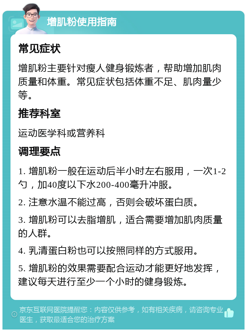 增肌粉使用指南 常见症状 增肌粉主要针对瘦人健身锻炼者，帮助增加肌肉质量和体重。常见症状包括体重不足、肌肉量少等。 推荐科室 运动医学科或营养科 调理要点 1. 增肌粉一般在运动后半小时左右服用，一次1-2勺，加40度以下水200-400毫升冲服。 2. 注意水温不能过高，否则会破坏蛋白质。 3. 增肌粉可以去脂增肌，适合需要增加肌肉质量的人群。 4. 乳清蛋白粉也可以按照同样的方式服用。 5. 增肌粉的效果需要配合运动才能更好地发挥，建议每天进行至少一个小时的健身锻炼。