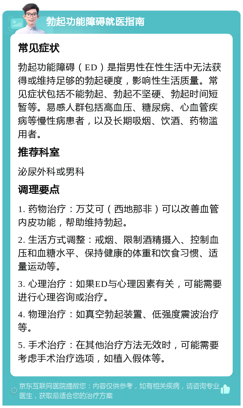 勃起功能障碍就医指南 常见症状 勃起功能障碍（ED）是指男性在性生活中无法获得或维持足够的勃起硬度，影响性生活质量。常见症状包括不能勃起、勃起不坚硬、勃起时间短暂等。易感人群包括高血压、糖尿病、心血管疾病等慢性病患者，以及长期吸烟、饮酒、药物滥用者。 推荐科室 泌尿外科或男科 调理要点 1. 药物治疗：万艾可（西地那非）可以改善血管内皮功能，帮助维持勃起。 2. 生活方式调整：戒烟、限制酒精摄入、控制血压和血糖水平、保持健康的体重和饮食习惯、适量运动等。 3. 心理治疗：如果ED与心理因素有关，可能需要进行心理咨询或治疗。 4. 物理治疗：如真空勃起装置、低强度震波治疗等。 5. 手术治疗：在其他治疗方法无效时，可能需要考虑手术治疗选项，如植入假体等。