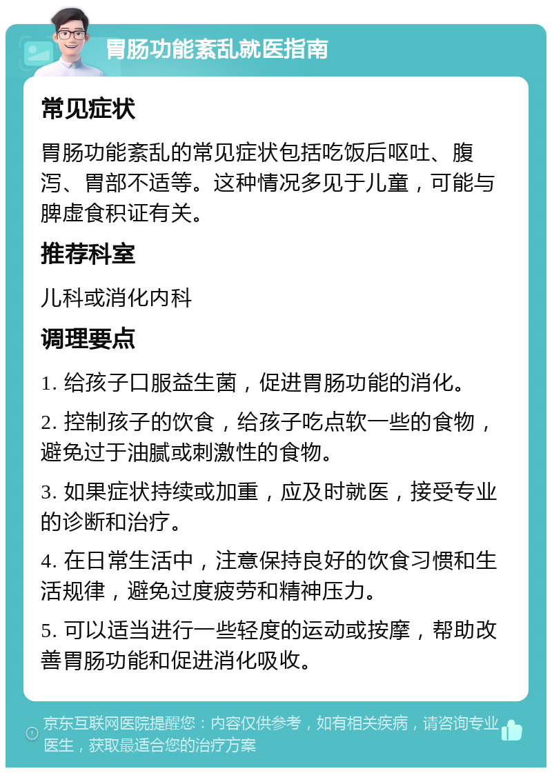 胃肠功能紊乱就医指南 常见症状 胃肠功能紊乱的常见症状包括吃饭后呕吐、腹泻、胃部不适等。这种情况多见于儿童，可能与脾虚食积证有关。 推荐科室 儿科或消化内科 调理要点 1. 给孩子口服益生菌，促进胃肠功能的消化。 2. 控制孩子的饮食，给孩子吃点软一些的食物，避免过于油腻或刺激性的食物。 3. 如果症状持续或加重，应及时就医，接受专业的诊断和治疗。 4. 在日常生活中，注意保持良好的饮食习惯和生活规律，避免过度疲劳和精神压力。 5. 可以适当进行一些轻度的运动或按摩，帮助改善胃肠功能和促进消化吸收。