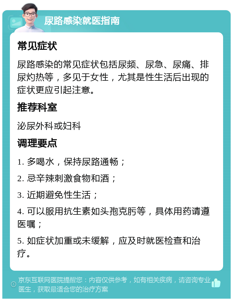 尿路感染就医指南 常见症状 尿路感染的常见症状包括尿频、尿急、尿痛、排尿灼热等，多见于女性，尤其是性生活后出现的症状更应引起注意。 推荐科室 泌尿外科或妇科 调理要点 1. 多喝水，保持尿路通畅； 2. 忌辛辣刺激食物和酒； 3. 近期避免性生活； 4. 可以服用抗生素如头孢克肟等，具体用药请遵医嘱； 5. 如症状加重或未缓解，应及时就医检查和治疗。