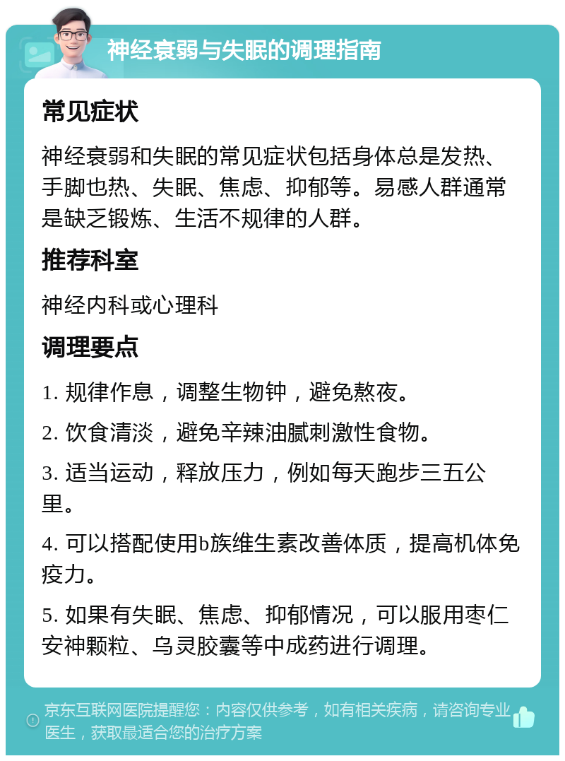 神经衰弱与失眠的调理指南 常见症状 神经衰弱和失眠的常见症状包括身体总是发热、手脚也热、失眠、焦虑、抑郁等。易感人群通常是缺乏锻炼、生活不规律的人群。 推荐科室 神经内科或心理科 调理要点 1. 规律作息，调整生物钟，避免熬夜。 2. 饮食清淡，避免辛辣油腻刺激性食物。 3. 适当运动，释放压力，例如每天跑步三五公里。 4. 可以搭配使用b族维生素改善体质，提高机体免疫力。 5. 如果有失眠、焦虑、抑郁情况，可以服用枣仁安神颗粒、乌灵胶囊等中成药进行调理。