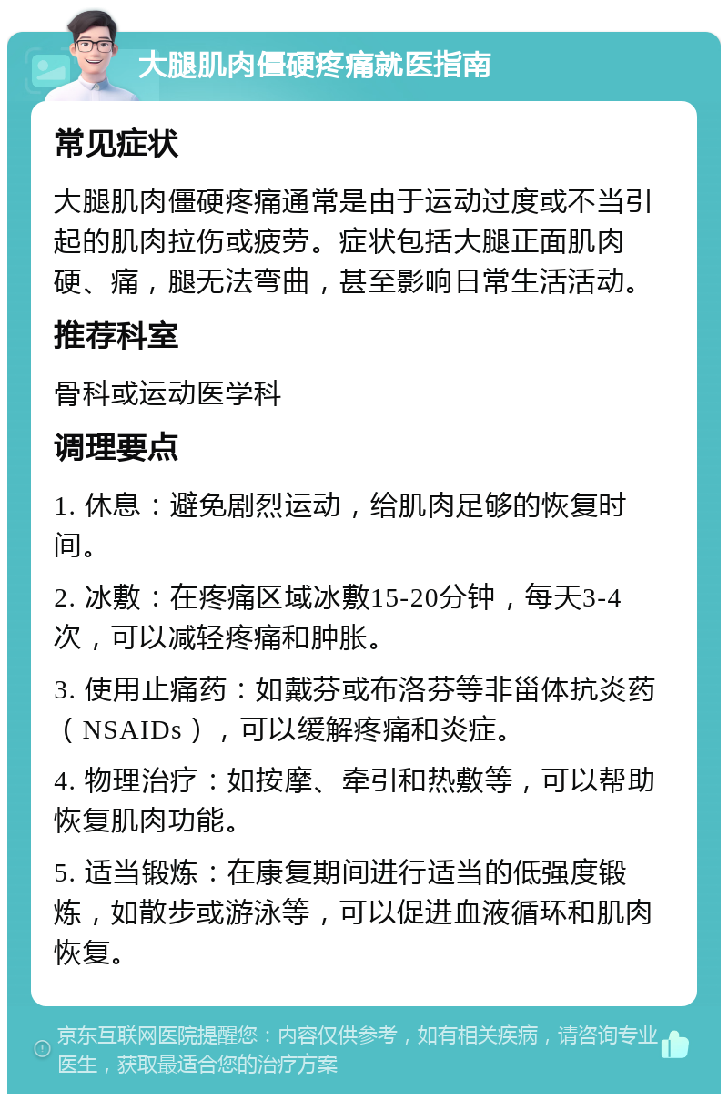 大腿肌肉僵硬疼痛就医指南 常见症状 大腿肌肉僵硬疼痛通常是由于运动过度或不当引起的肌肉拉伤或疲劳。症状包括大腿正面肌肉硬、痛，腿无法弯曲，甚至影响日常生活活动。 推荐科室 骨科或运动医学科 调理要点 1. 休息：避免剧烈运动，给肌肉足够的恢复时间。 2. 冰敷：在疼痛区域冰敷15-20分钟，每天3-4次，可以减轻疼痛和肿胀。 3. 使用止痛药：如戴芬或布洛芬等非甾体抗炎药（NSAIDs），可以缓解疼痛和炎症。 4. 物理治疗：如按摩、牵引和热敷等，可以帮助恢复肌肉功能。 5. 适当锻炼：在康复期间进行适当的低强度锻炼，如散步或游泳等，可以促进血液循环和肌肉恢复。